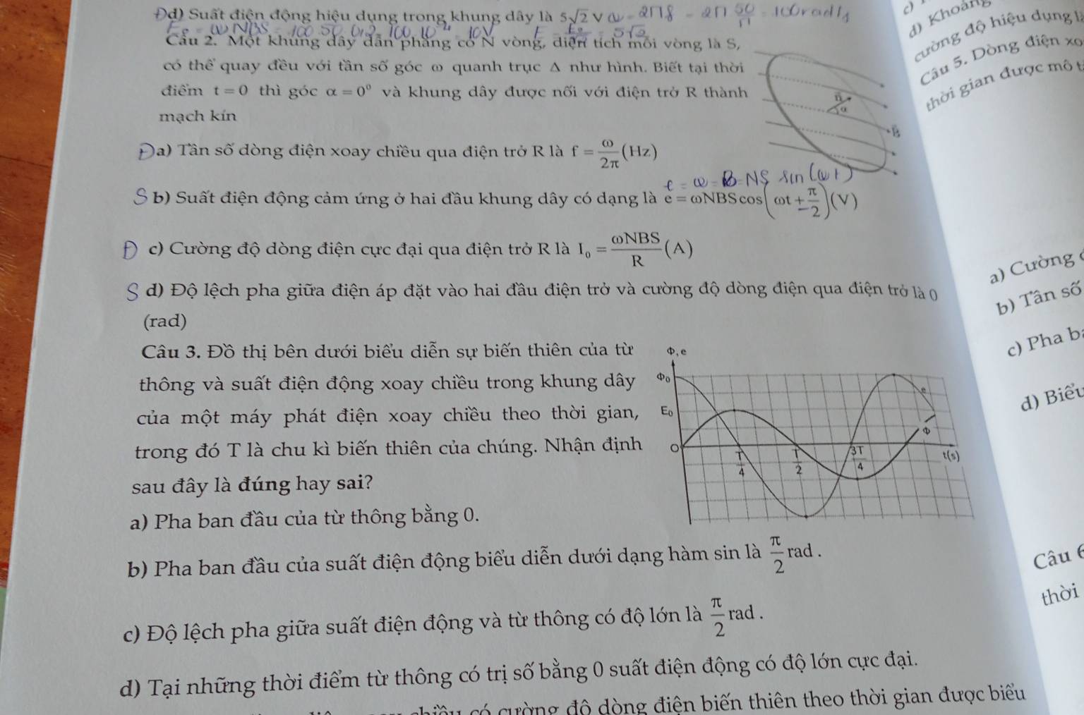 Đd) Suất điện động hiệu dụng trong khung dây là 5sqrt(2)V
c) *
d) Khoảng
Câu 2. Một khủng dây dẫn phẳng cổ N vòng, diện tích mối vòng là S,
cường độ hiệu dụng 1
có thể quay đều với tần số góc ω quanh trục Δ như hình. Biết tại thời
Câu 5. Dòng điện xo
điểm t=0 thì góc alpha =0^0 và khung dây được nối với điện trở R thành
frac n
thời gian được mô t
mạch kín
*4
( a) Tân số dòng điện xoay chiều qua điện trở R là f= omega /2π  (Hz)
b) Suất điện động cảm ứng ở hai đầu khung dây có dạng là e=omega NBScos (omega t+ π /2 )(V)
c) Cường độ dòng điện cực đại qua điện trở R là I_o= omega NBS/R (A)
a) Cường (
d) Độ lệch pha giữa điện áp đặt vào hai đầu điện trở và cường độ dòng điện qua điện trở là 0
b) Tân số
(rad)
Câu 3. Đồ thị bên dưới biểu diễn sự biến thiên của từ
c) Pha b
thông và suất điện động xoay chiều trong khung dây
d) Biểu
của một máy phát điện xoay chiều theo thời gian
trong đó T là chu kì biến thiên của chúng. Nhận định
sau đây là đúng hay sai?
a) Pha ban đầu của từ thông bằng 0.
b) Pha ban đầu của suất điện động biểu diễn dưới dạng hàm sin là  π /2  rad .
Câu 6
thời
c) Độ lệch pha giữa suất điện động và từ thông có độ lớn là  π /2  rad .
x_
d) Tại những thời điểm từ thông có trị số bằng 0 suất điện động có độ lớn cực đại.
ường độ dòng điện biến thiên theo thời gian được biểu