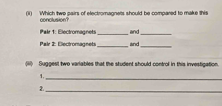 (ii) Which two pairs of electromagnets should be compared to make this 
conclusion? 
Pair 1: Electromagnets _and_ 
Pair 2: Electromagnets _and_ 
(iii) Suggest two variables that the student should control in this investigation. 
1._ 
2._