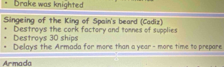 Drake was knighted 
Singeing of the King of Spain's beard (Cadiz) 
Destroys the cork factory and tonnes of supplies 
Destroys 30 ships 
Delays the Armada for more than a year - more time to prepare 
Armada