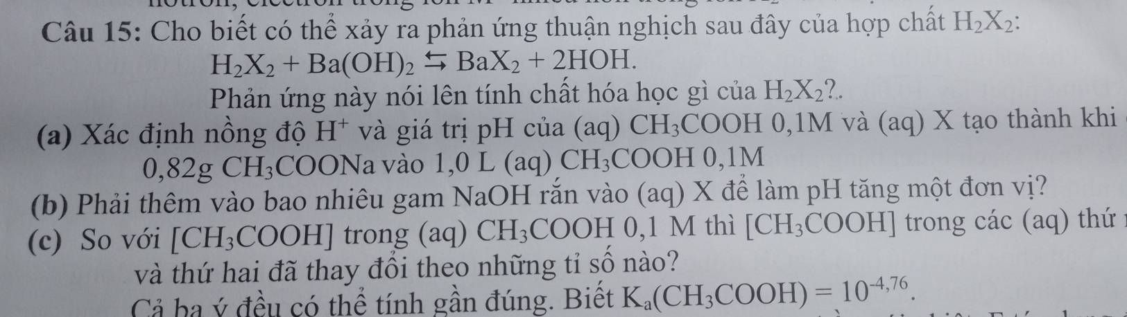 Cho biết có thể xảy ra phản ứng thuận nghịch sau đây của hợp chất H_2X_2 :
H_2X_2+Ba(OH)_2leftharpoons BaX_2+2HOH. 
Phản ứng này nói lên tính chất hóa học gì của H_2X_2 ?. 
(a) Xác định nồng độ H^+ và giá trị pH của ( ac 1) CH_3COOH C 0,1M và (aq) X tạo thành khi 
C ,82g CH_3 COONa a vào 1,0L(aq)CH_3 COOH 0,1M
(b) Phải thêm vào bao nhiêu gam NaOH rắn vào (aq)X để làm pH tăng một đơn vị? 
(c) So với [CH_3COOH] trong (aq) CH_3COOH0,1 M thì [CH_3COOH] trong c ac(aq ) thứ 
và thứ hai đã thay đổi theo những tỉ số nào? 
Cả ba ý đều có thể tính gần đúng. Biết K_a(CH_3COOH)=10^(-4,76).