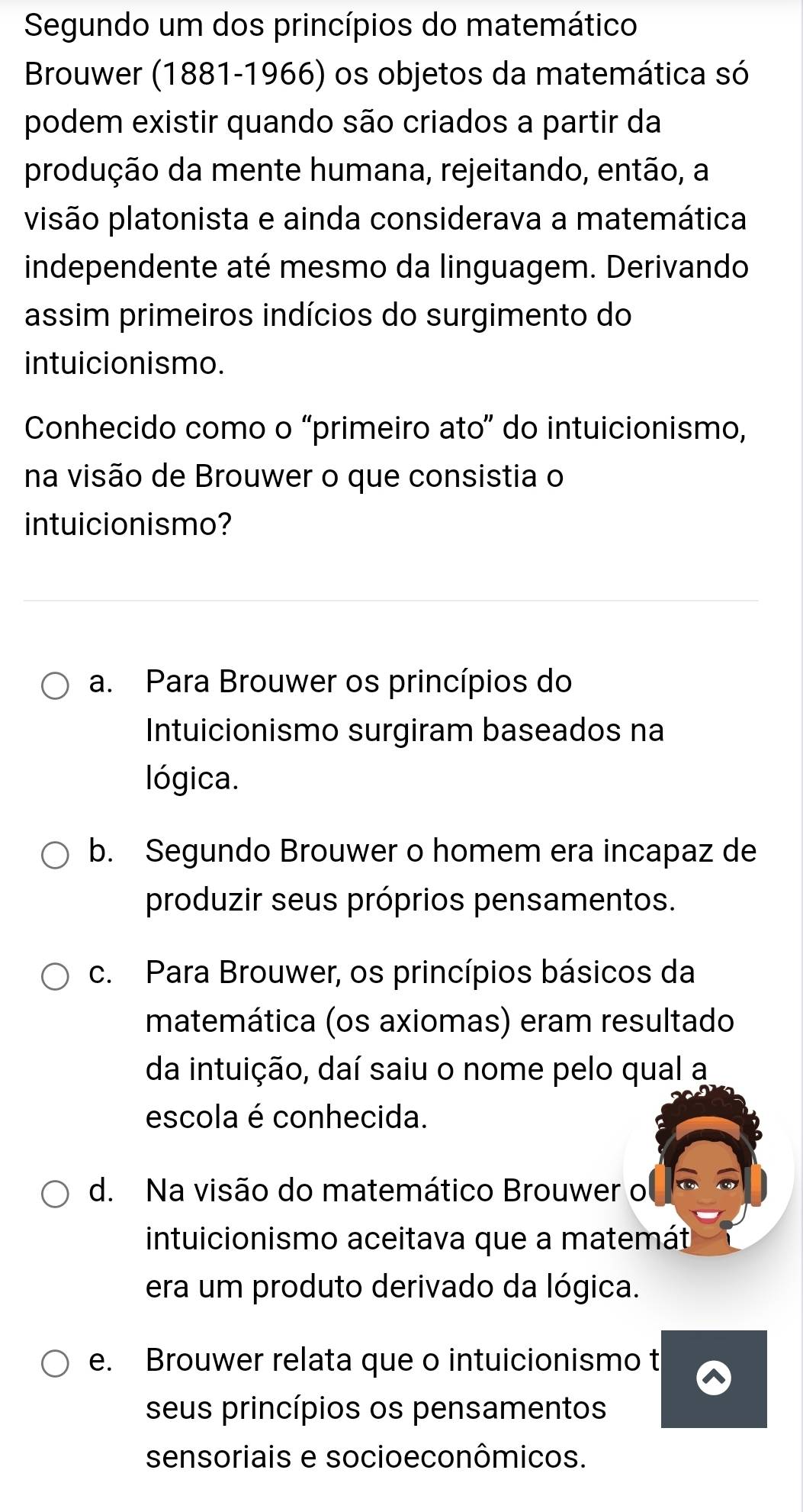 Segundo um dos princípios do matemático
Brouwer (1881-1966) os objetos da matemática só
podem existir quando são criados a partir da
produção da mente humana, rejeitando, então, a
visão platonista e ainda considerava a matemática
independente até mesmo da linguagem. Derivando
assim primeiros indícios do surgimento do
intuicionismo.
Conhecido como o “primeiro ato” do intuicionismo,
na visão de Brouwer o que consistia o
intuicionismo?
a. Para Brouwer os princípios do
Intuicionismo surgiram baseados na
lógica.
b. Segundo Brouwer o homem era incapaz de
produzir seus próprios pensamentos.
c. Para Brouwer, os princípios básicos da
matemática (os axiomas) eram resultado
da intuição, daí saiu o nome pelo qual a
escola é conhecida.
d. Na visão do matemático Brouwer o
intuicionismo aceitava que a matemát
era um produto derivado da lógica.
e. Brouwer relata que o intuicionismo t
seus princípios os pensamentos
sensoriais e socioeconômicos.