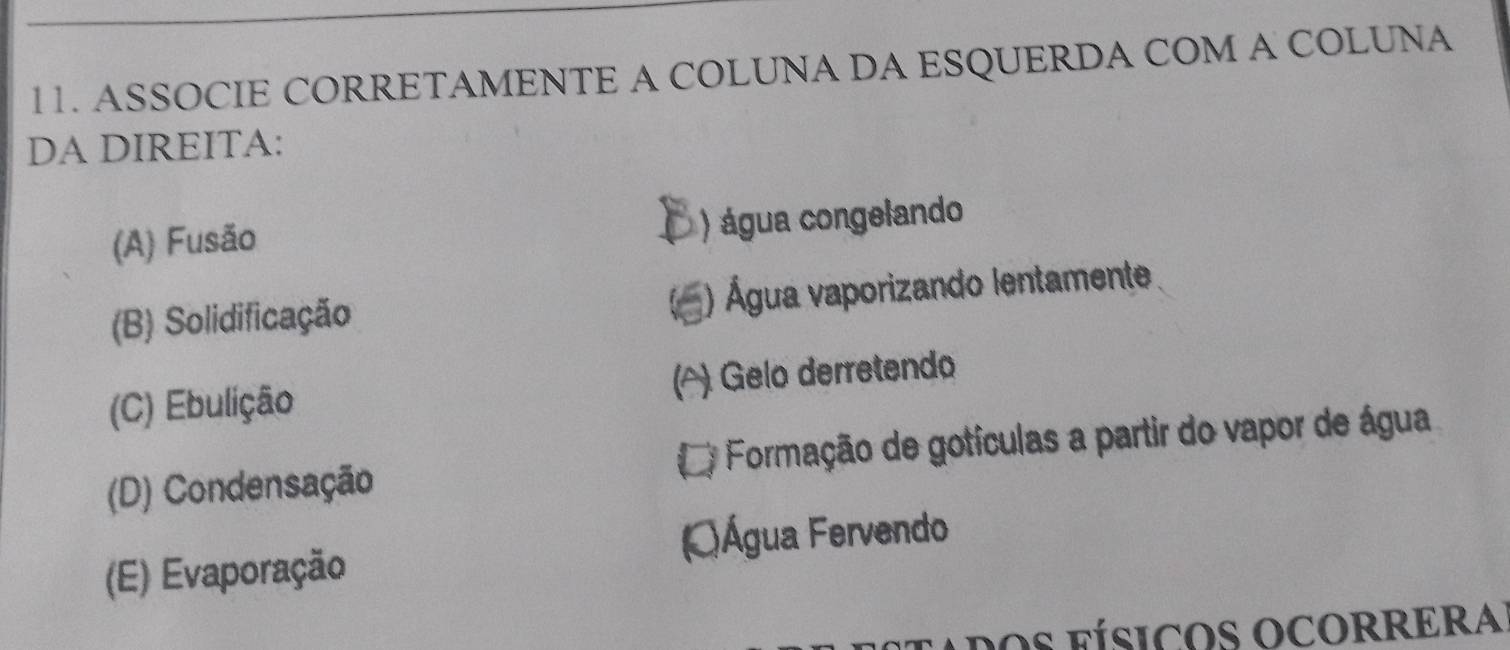 ASSOCIE CORRETAMENTE A COLUNA DA ESQUERDA COM A COLUNA
DA DIREITA:
(A) Fusão ) água congelando
(B) Solidificação ) Água vaporizando lentamente
(C) Ebulição (△) Gelo derretendo
(D) Condensação Formação de gotículas a partir do vapor de água
(E) Evaporação
dos fÍsICOS OCORRERA