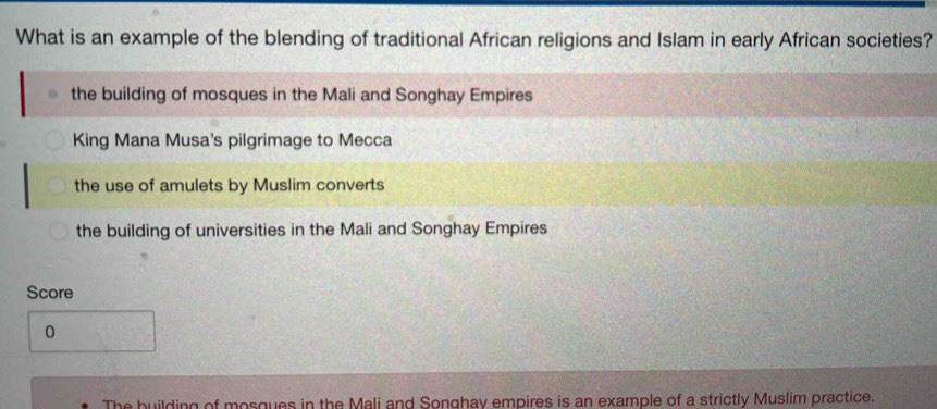 What is an example of the blending of traditional African religions and Islam in early African societies?
the building of mosques in the Mali and Songhay Empires
King Mana Musa's pilgrimage to Mecca
the use of amulets by Muslim converts
the building of universities in the Mali and Songhay Empires
Score
0
The building of mosques in the Mali and Songhay empires is an example of a strictly Muslim practice.