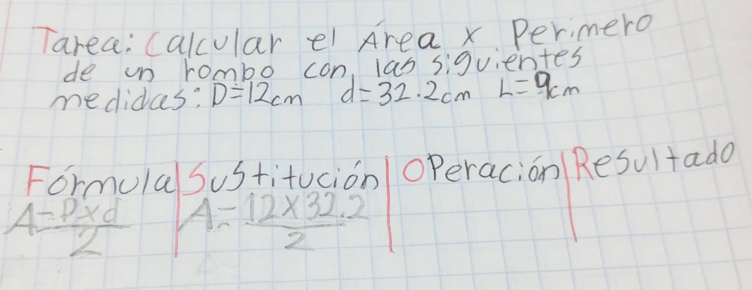 Tarea: calcular ei Area x Perimero 
de on rombo con las siguientes 
medides: D=12cm d=32.2cmL=9cm
Formula Sustitucion operacion Resultada
A= (P* d)/2  A= (12* 32.2)/2 