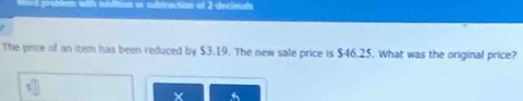 of 2 decimals 
The price of an item has been reduced by $3.19. The new sale price is $46.25. What was the original price?