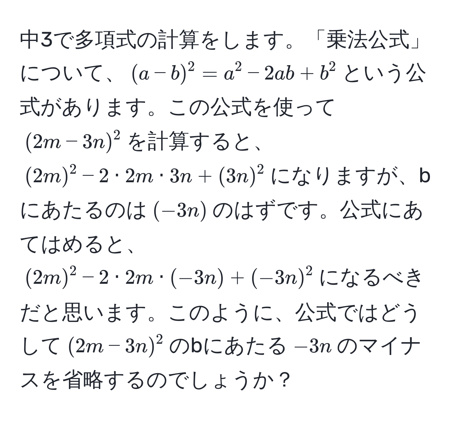 中3で多項式の計算をします。「乗法公式」について、$(a-b)^2 = a^2 - 2ab + b^2$という公式があります。この公式を使って$(2m-3n)^2$を計算すると、$(2m)^2 - 2 · 2m · 3n + (3n)^2$になりますが、bにあたるのは$(-3n)$のはずです。公式にあてはめると、$(2m)^2 - 2 · 2m · (-3n) + (-3n)^2$になるべきだと思います。このように、公式ではどうして$(2m-3n)^2$のbにあたる$-3n$のマイナスを省略するのでしょうか？