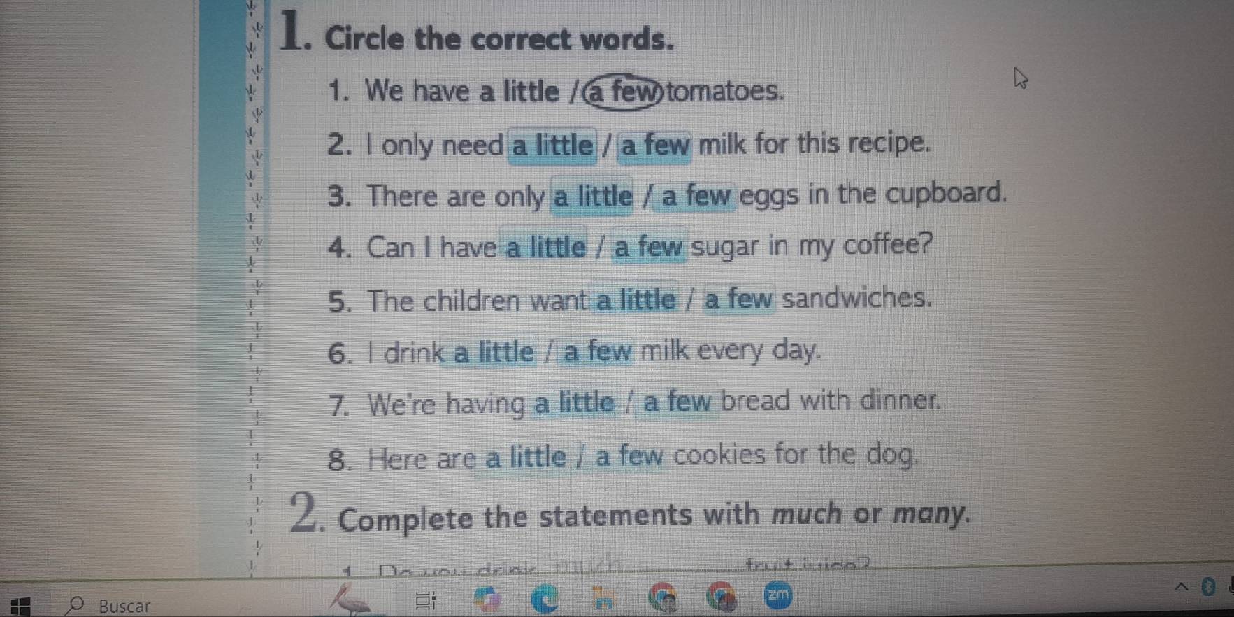 Circle the correct words. 
1. We have a little / a few tomatoes. 
2. l only need a little / a few milk for this recipe. 
3. There are only a little / a few eggs in the cupboard. 
4. Can I have a little / a few sugar in my coffee? 
5. The children want a little / a few sandwiches. 
6. I drink a little / a few milk every day. 
7. We're having a little / a few bread with dinner. 
8. Here are a little / a few cookies for the dog. 
2. Complete the statements with much or many. 
Buscar