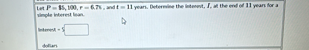 Let P=$5,100, r=6.7% , and t=11 years. Determine the interest, I, at the end of 11 years for a 
simple interest loan. 
Interest =$□
dollars