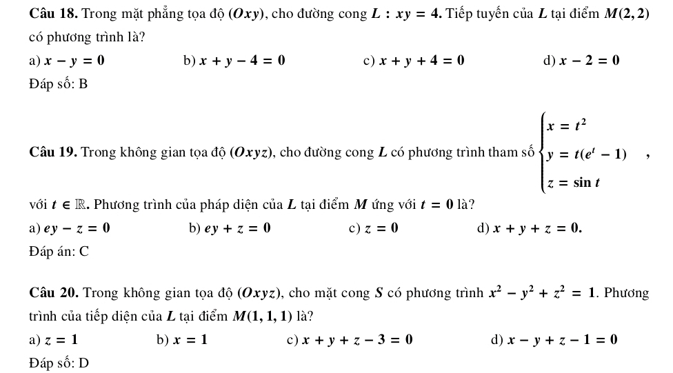 Trong mặt phẳng tọa độ (Oxy), cho đường cong L : xy=4. Tiếp tuyến ciaL tại điểm M(2,2)
có phương trình là?
a) x-y=0 b) x+y-4=0 c) x+y+4=0 d) x-2=0
Đáp shat o:B
Câu 19. Trong không gian tọa độ (Oxyz), cho đường cong L có phương trình tham số beginarrayl x=t^2 y=t(e^t-1) z=sin tendarray. , 
với t∈ R 1. Phương trình của pháp diện của L tại điểm M ứng với t=0 là?
a) ey-z=0 b) ey+z=0 c) z=0 d) x+y+z=0. 
Đáp án: C
Câu 20. Trong không gian tọa độ (Oxyz), cho mặt cong S có phương trình x^2-y^2+z^2=1. Phương
trình của tiếp diện của L tại điểm M(1,1,1) là?
a) z=1 b) x=1 c) x+y+z-3=0 d) x-y+z-1=0
Đáp số: D