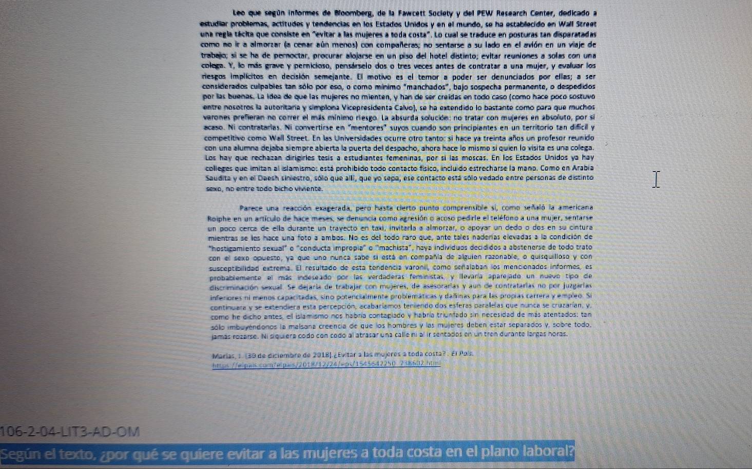 Leo que según informes de Boomberg, de la Fawcett Society y del PEW Research Center, dedicado a
estudiar problemas, actitudos y tendencias en los Estados Unidos y en el mundo, se ha establecido en Wall Street
una regla tácita que consiste en "evitar a las mujeres a toda costa". Lo cual se traduce en posturas tan disparatadas
como no ir a almorzar (a cenar aún menos) con compañeras; no sentarse a su lado en el avión en un viaje de
trabajc; sí se ha de peroctar, procurar alojarse en un piso del hotel distinto; evitar reuniones a solas con una
colega. Y, lo más grave y pernicioso, pensárselo dos o tres veces antes de contratar a una mujer, y evaluar los
nesgos implicitos en decisión semejante. El motivo es el temor a poder ser denunciados por ellas; a ser
considerados culpables tan sólo por eso, o como mínimo "manchados", bajo sospecha permanente, o despedidos
por las buenas. La idea de que las mujeres no mienten, y han de ser creidas en todo caso (como hace pocó sostuvo
entre nosotros la autoritaría y simpiona Vicepresidenta Callvo), se ha extendido lo bastante como para que muchos
verones prefieran no correr el más mínimo riesgo. La absurda solución: no tratar con mujeres en absoluto, por si
acaso. Ni contratarias. Ni convertirse en "mentores" suyos cuando son principiantes en un territorio tan dificil y
competitivo como Wall Street. En las Universidades ocurre otro tanto: si hace ya treinta años un profesor reunido
con una alumna dejaba siempre abierta la puerta del despacho, ahora hace lo mismo si quien lo visita es una colega.
Los hay que rechazan dirigirles tesís a estudiantes femeninas, por sí las moscas. En los Estados Unidos ya hay
colleges que imitan al islamismo: está prohibido todo contacto físico, incluido estrecharse la mano. Como en Arabía
Saudita y en el Daesh siniestro, sólo que alli, que yo sepa, ese contacto está sólo vedado entre personas de distinto
sexo, no entre todo bicho viviente.
Parece una reacción exaperada, pero hasta cierto punto comprensible si, como señaló la americana
Roiphe en un artículo de hace meses, se denuncia como agresión o acoso pedirle el teléfono a una mujer, sentarse
un poco cerca de ella durante un trayecto en taxi, invitaría a almorzar, o apoyar un dedo o dos en su cintura
mientras se los hace una foto a ambos. No es del todo raro que, ante tales naderías elevadas a la condición de
"hostigamiento sexual" o "conducta impropia" o "machista", haya individuos decididos a abstenerse de todo trato
con el sexo opuesto, ya que uno núnca sabe si está en compañía de alguien razonable, o quisquilloso y con
susceptibilidad extrema. El resultado de esta tendencia varonil, como señalaban los mencionados informes, es
probablemente el más indeseado por las verdaderas feministas, y llevaría aparejado un nuevo tipo de
discrminación sexual. Se dejaría de trabajar con mujeres, de asesorarias y aun de contratarias no por juzgarías
inferiores ni menos capacitadas, sino potencialmente problemáticas y dañinas para las propías carrera y empleo. Si
continuara y se extendiera esta percepción, acabariamos teniendo dos esferas paralelas que nunca se cruzarían, y,
como he dicho antes, el islamismo nos habría contagiado y habría triunfado sin necesidad de más atentados; tan
sólo imbuyéndonos la malsana creencia de que los hombres y las mujeres debén estar separados y, sobre todo.
jamás rozarse. Ni siquiéra codo con codo al atrasar una calle ni al ir sentados en un tren durante largas horas.
Marias, I. (39 de diciembre de 2018].¿Evitar a las mujeres a toda costa? . Él Poís.
https://wipwis.com/wpwis/2018/12/24eps/1545642250 738602 htm
106-2-04-LIT3-AD-OM
Según el texto, ¿por qué se quiere evitar a las mujeres a toda costa en el plano laboral?