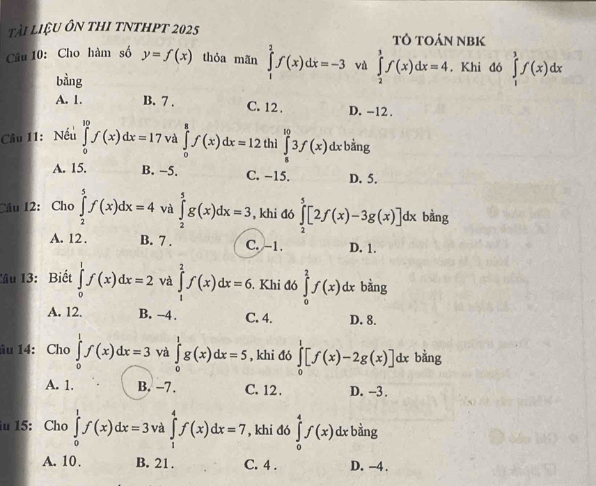 tài liệu ôn thi tnthpt 2025 Tỏ TOÁN NBK
Câu 10: Cho hàm số y=f(x) thỏa mãn ∈tlimits _1^(2f(x)dx=-3 và ∈tlimits _2^3f(x)dx=4. Khi đó ^)^circ  ∈tlimits _1^3f(x)dx
bàng
A. 1. B. 7 . C. 12 . D. -12 .
Câu 11: Nếu ∈tlimits _0^(10)f(x)dx=17 và ∈tlimits _0^8f(x)dx=12 thì ∈tlimits _8^(10)3f(x)dx : bằng
A. 15. B. −5. C. −15. D. 5.
Câu 12: Cho ∈tlimits _2^5f(x)dx=4 và ∈tlimits _2^5g(x)dx=3 , khi đó ∈tlimits _2^5[2f(x)-3g(x)]dx bàng
A. 12 . B. 7 . C. -1. D. 1.
Tâu 13: Biết ∈tlimits _0^1f(x)dx=2 và ∈tlimits _1^2f(x)dx=6. Khi đó ∈tlimits _0^2f(x) lx bằng
A. 12. B. -4 . C. 4. D. 8.
âu 14: Cho ∈tlimits _0^1f(x)dx=3 và ∈tlimits _0^1g(x)dx=5 , khi đó ∈tlimits _0^1[f(x)-2g(x)]dx bằng
A. 1. B. -7. C. 12 . D. -3 .
u 15: Cho ∈tlimits _0^1f(x)dx=3 và ∈tlimits _1^4f(x)dx=7 , khi đó ∈tlimits _0^4f(x)dxb ằng
A. 10. B. 21. C. 4 . D. -4 .