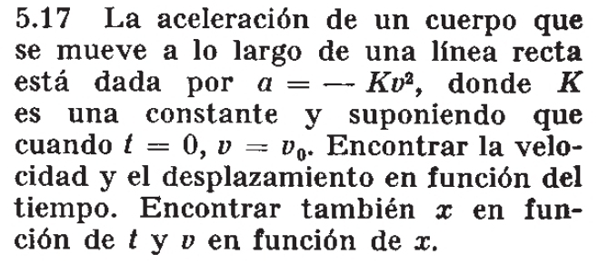 5.17 La aceleración de un cuerpo que 
se mueve a lo largo de una línea recta 
está dada por a=-Kv^2 ， donde K
es una constante y suponiendo que 
cuando t=0, v=v_0. Encontrar la velo- 
cidad y el desplazamiento en función del 
tiempo. Encontrar también x en fun- 
ción de t y v en función de x.