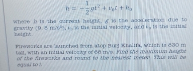 h=- 1/2 gt^2+v_0t+h_0
where h is the current height, g is the acceleration due to 
gravity (9.8m/s^2), v_n is the initial velocity, and h_0 is the initial 
height. 
Fireworks are launched from atop Burj Khalifa, which is 830 m
tall, with an initial velocity of 68 m/s. Find the maximum height 
of the fireworks and round to the nearest meter. This will be 
equal to i.