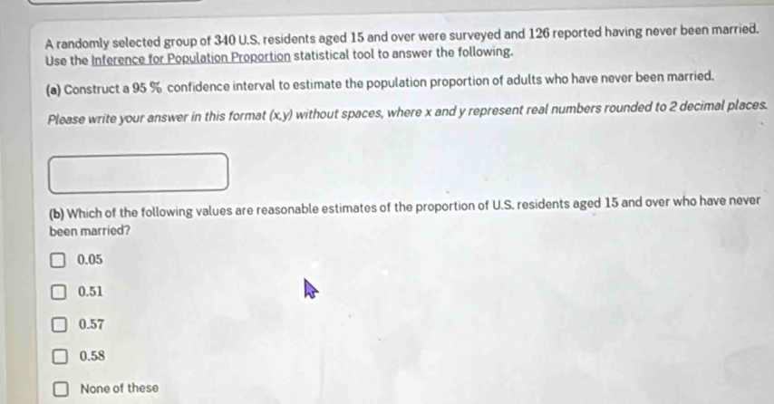 A randomly selected group of 340 U.S. residents aged 15 and over were surveyed and 126 reported having never been married.
Use the Inference for Population Proportion statistical tool to answer the following.
(a) Construct a 95 % confidence interval to estimate the population proportion of adults who have never been married.
Please write your answer in this format (x,y) without spaces, where x and y represent real numbers rounded to 2 decimal places.
(b) Which of the following values are reasonable estimates of the proportion of U.S. residents aged 15 and over who have never
been married?
0.05
0.51
0.57
0.58
None of these