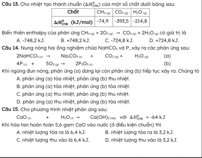 Cho nhiệt tạo thành chuẩn (△ _fH_(298)^0) của một số chất dưới bảng sau:
Biến thiên enthalpy của phản ứng CH_4(g)+2O_2(g)to CO_2(g)+2H_2O_(g) có giá trị là
A. -748,2 kJ. B. +748,2 kJ. C. -724,8 kJ. D. +724,8 kJ.
Câu 14. Nung nóng hai ống nghiệm chứa NaHCO_3 và P, xảy ra các phản ứng sau:
2NaHCO_3(s)to Na_2CO_3(s)+CO_2(g)+H_2O_(g) (a)
4P_(s)+5O_2(g)to 2P_2O_5(s) (b)
Khi ngừng đun nóng, phản ứng (a) dừng lại còn phản ứng (b) tiếp tục xảy ra. Chứng tỏ
A. phản ứng (a) tỏa nhiệt, phản ứng (b) thu nhiệt.
B. phản ứng (a) tỏa nhiệt, phản ứng (b) tỏa nhiệt.
C. phản ứng (a) thu nhiệt, phản ứng (b) thu nhiệt.
D. phản ứng (a) thu nhiệt, phản ứng (b) tỏa nhiệt.
Câu 15. Cho phương trình nhiệt phản ứng sau:
CaO_(s)+H_2O_(t)to Ca(OH)_2(aq) với △ _rH_(298)^0=-64kJ
Khi hòa tan hoàn toàn 5,6 gam CaO vào nước (ở điều kiện chuẩn) thì
A. nhiệt lượng tỏa ra là 6,4 kJ. B. nhiệt lượng tỏa ra là 3,2 kJ.
C. nhiệt lượng thu vào là 6,4 kJ. D. nhiệt lượng thu vào là 3,2 kJ.