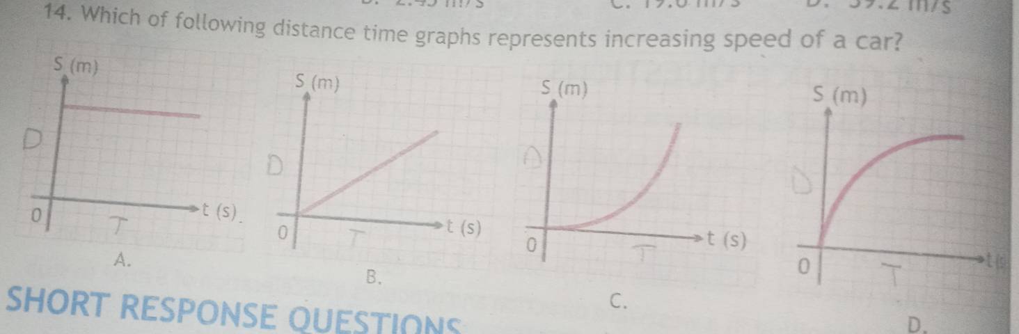 Which of following distance time graphs represents increasing speed of a car?

A.
B.
C.
SHORT RESPONSE QUESTIONS
D.