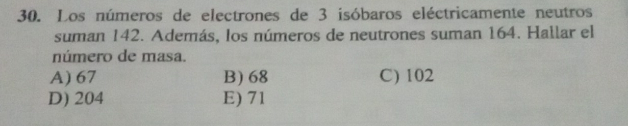 Los números de electrones de 3 isóbaros eléctricamente neutros
suman 142. Además, los números de neutrones suman 164. Hallar el
número de masa.
A) 67 B) 68 C) 102
D) 204 E) 71