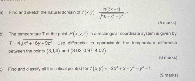 Find and sketch the natural domain of f(x,y)= (ln (3x-1))/sqrt(16-x^2-y^2) . 
(5 marks) 
b) The temperature T at the point P(x,y,z) in a rectangular coordinate system is given by
T=4sqrt(x^2+16y+9z^2). Use differential to approximate the temperature difference 
between the points (3,1,4) and (3.02,0.97,4.02). 
(6 marks) 
c) Find and classify all the critical point(s) for f(x,y)=-2x^3+x-y^3-y^2-1. 
(9 marks)