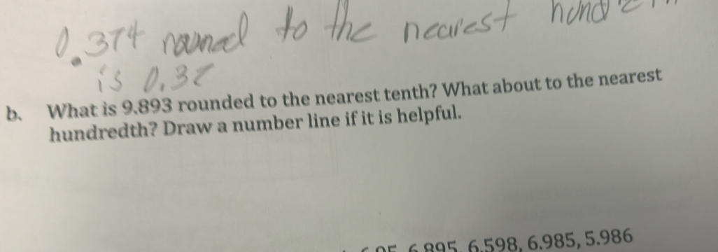 What is 9.893 rounded to the nearest tenth? What about to the nearest 
hundredth? Draw a number line if it is helpful.
6.895, 6.598, 6.985, 5.986