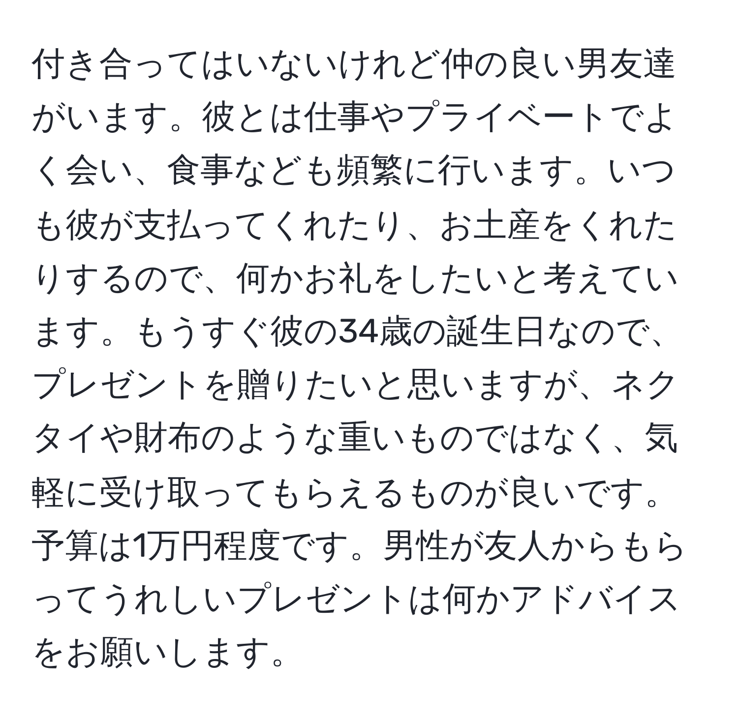 付き合ってはいないけれど仲の良い男友達がいます。彼とは仕事やプライベートでよく会い、食事なども頻繁に行います。いつも彼が支払ってくれたり、お土産をくれたりするので、何かお礼をしたいと考えています。もうすぐ彼の34歳の誕生日なので、プレゼントを贈りたいと思いますが、ネクタイや財布のような重いものではなく、気軽に受け取ってもらえるものが良いです。予算は1万円程度です。男性が友人からもらってうれしいプレゼントは何かアドバイスをお願いします。