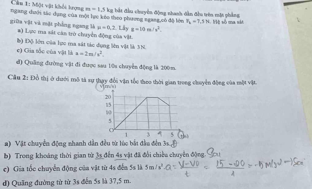 Một vật khối lượng m=1,5kg bắt đầu chuyển động nhanh dần đều trên mặt phẳng 
ngang dưới tác dụng của một lực kéo theo phương ngang,có độ lớn F_k=7,5N. Hệ số ma sát 
giữa vật và mặt phẳng ngang là mu =0,2 :. Lấy g=10m/s^2. 
a) Lực ma sát cản trở chuyển động của vật. 
b) Độ lớn của lực ma sát tác dụng lên vật là 3N. 
c) Gia tốc của vật là a=2m/s^2. 
d) Quãng đường vật đi được sau 10s chuyền động là 200m. 
Câu 2: Đồ thị ở dưới mô tả sự thay đổi vận tốc theo thời gian trong chuyền động của một vật.
v(m/s)
a) Vật chuyển động nhanh dần đều từ lúc bắt đầu đến 3s. 
b) Trong khoảng thời gian từ 3s đến 4s vật đã đổi chiều chuyền động. 
c) Gia tốc chuyển động của vật từ 4s đến 5s là 5m/s^2. 
d) Quãng đường từ từ 3s đến 5s là 37,5 m.