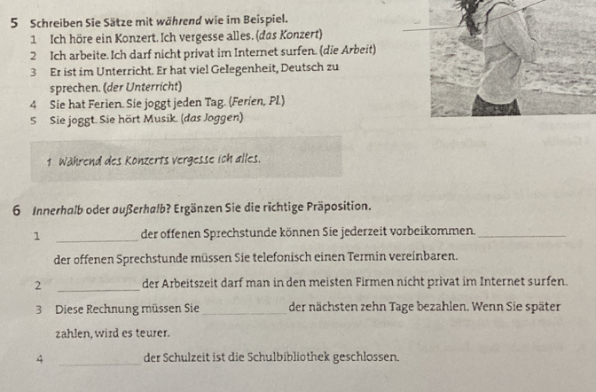 Schreiben Sie Sätze mit während wie im Beispiel. 
1 Ich höre ein Konzert. Ich vergesse alles. (das Konzert) 
2 Ich arbeite. Ich darf nicht privat im Internet surfen. (die Arbeit) 
3 Er ist im Unterricht. Er hat viel Gelegenheit, Deutsch zu 
sprechen. (der Unterricht) 
4 Sie hat Ferien. Sie joggt jeden Tag. (Ferien, Pl.) 
5 Sie joggt. Sie hört Musik. (das Joggen) 
1 Während des Konzerts vergesse ich alles. 
6 Innerhalb oder außerhalb? Ergänzen Sie die richtige Präposition. 
1 _der offenen Sprechstunde können Sie jederzeit vorbeikommen._ 
der offenen Sprechstunde müssen Sie telefonisch einen Termin vereinbaren. 
2 _der Arbeitszeit darf man in den meisten Firmen nicht privat im Internet surfen. 
3 Diese Rechnung müssen Sie _der nächsten zehn Tage bezahlen. Wenn Sie später 
zahlen, wird es teurer. 
4 _der Schulzeit ist die Schulbibliothek geschlossen.