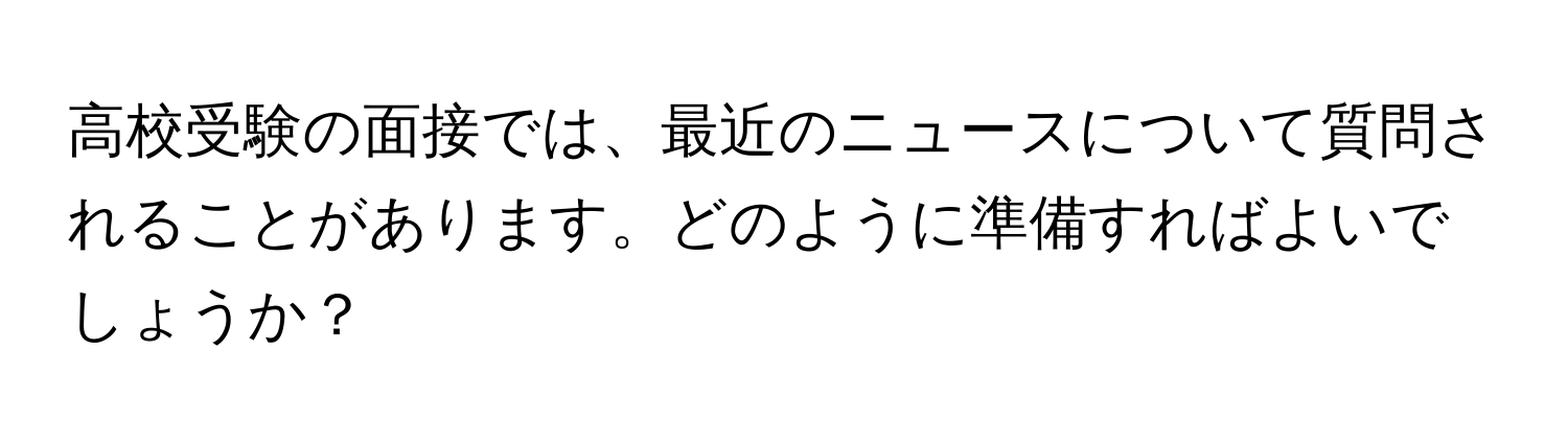 高校受験の面接では、最近のニュースについて質問されることがあります。どのように準備すればよいでしょうか？