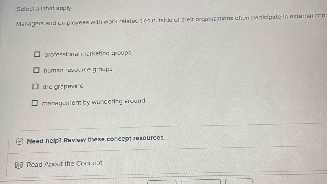 Select all that apply
Managers and employees with work-related ties outside of their organizations often participate in external conr
professional marketing groups
human resource groups
the grapevine
management by wandering around
Need help? Review these concept resources.
Read About the Concept