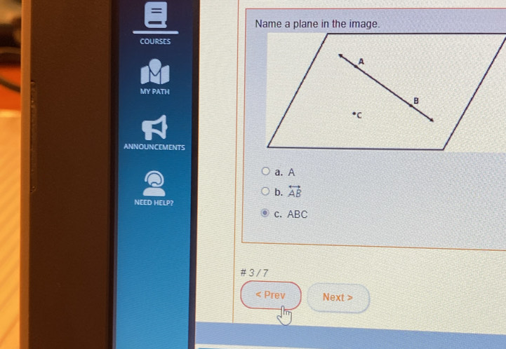 Name a plane in the image.
COURSES
MY PATH
ANNOUNCEMENTS
Q
a. A
b. overleftrightarrow AB 
NEED HELP?
c. ABC
# 3 / 7
< Prev Next >