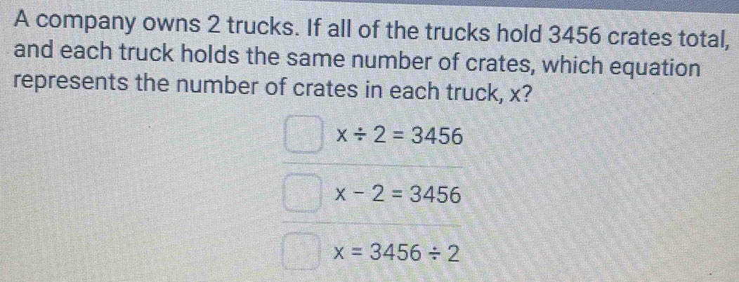 A company owns 2 trucks. If all of the trucks hold 3456 crates total,
and each truck holds the same number of crates, which equation
represents the number of crates in each truck, x?
x/ 2=3456
x-2=3456
x=3456/ 2