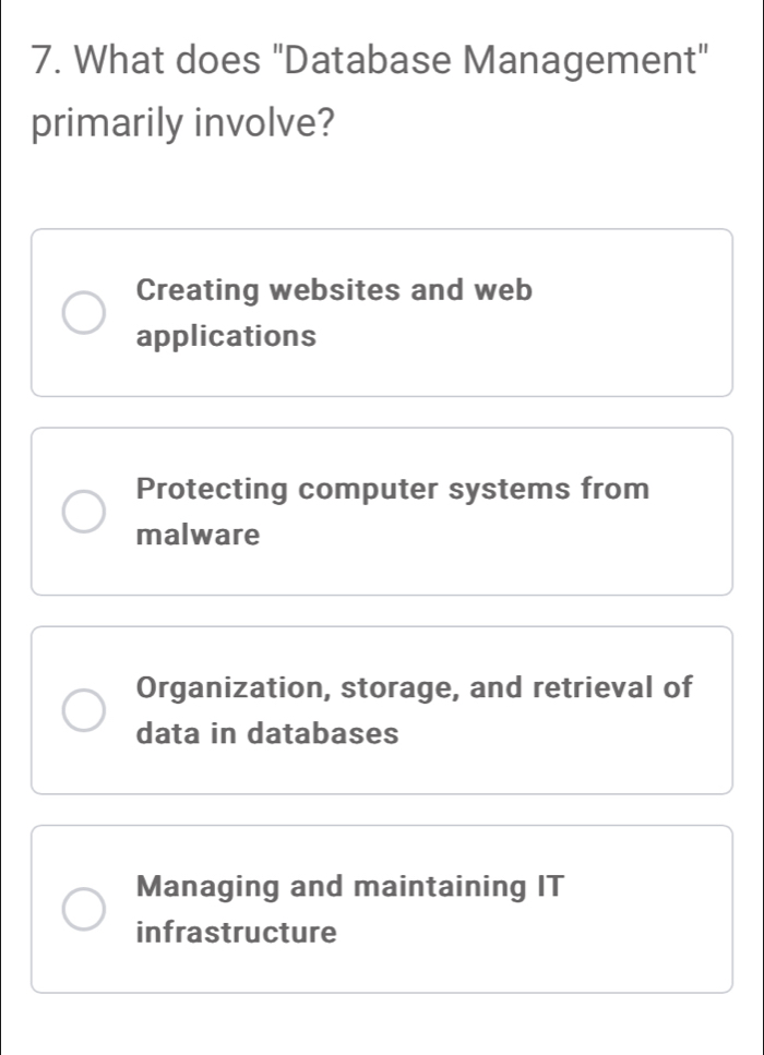 What does "Database Management"
primarily involve?
Creating websites and web
applications
Protecting computer systems from
malware
Organization, storage, and retrieval of
data in databases
Managing and maintaining IT
infrastructure