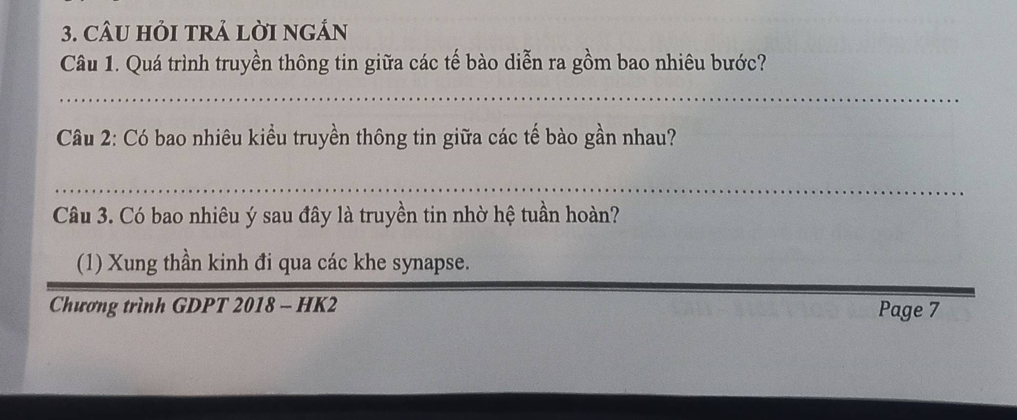 CÂU HỏI TRẢ LỜI NGÁN 
Câu 1. Quá trình truyền thông tin giữa các tế bào diễn ra gồm bao nhiêu bước? 
_ 
Câu 2: Có bao nhiêu kiểu truyền thông tin giữa các tế bào gần nhau? 
_ 
Câu 3. Có bao nhiêu ý sau đây là truyền tin nhờ hệ tuần hoàn? 
(1) Xung thần kinh đi qua các khe synapse. 
Chương trình GDPT 2018 - HK2 Page 7