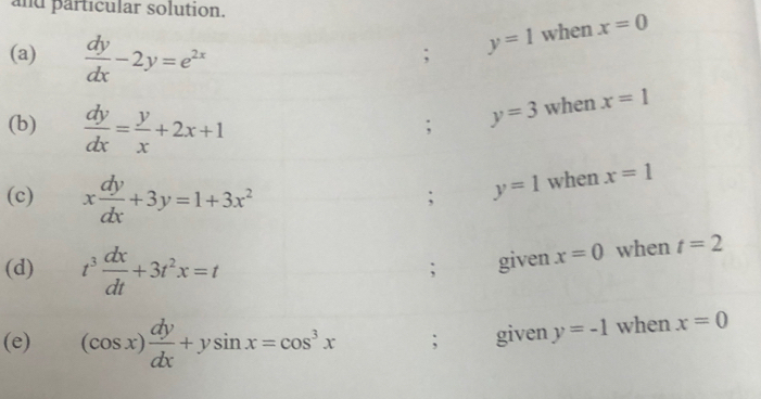 and particular solution.
(a)  dy/dx -2y=e^(2x) ; y=1 when x=0
(b)  dy/dx = y/x +2x+1; y=3 when x=1
(c) x dy/dx +3y=1+3x^2 ; y=1 when x=1
(d) t^3 dx/dt +3t^2x=t ; given x=0 when t=2
(e) (cos x) dy/dx +ysin x=cos^3x; given y=-1 when x=0