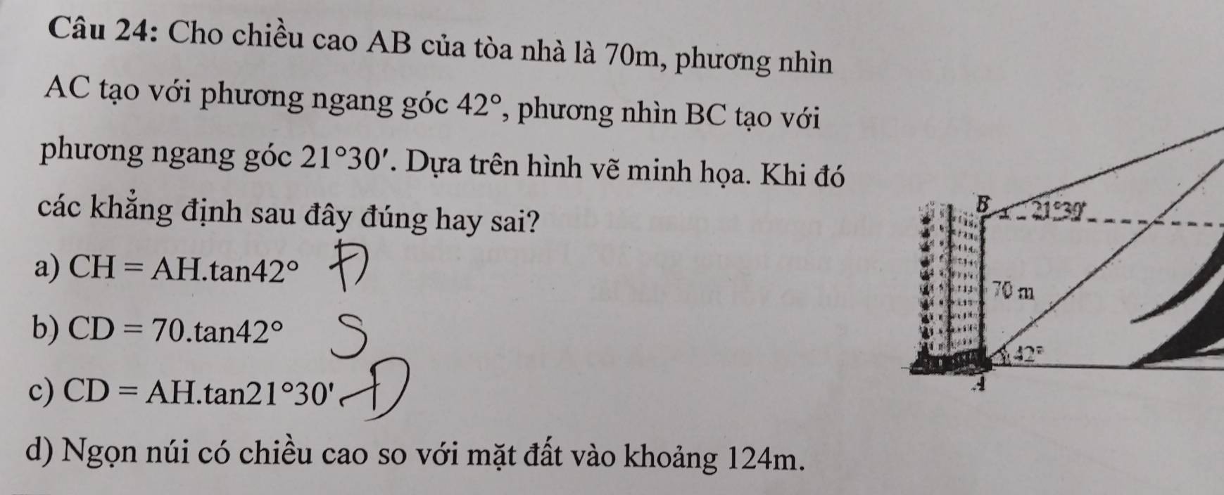 Cho chiều cao AB của tòa nhà là 70m, phương nhìn
AC tạo với phương ngang góc 42° ', phương nhìn BC tạo với
phương ngang góc 21°30'. Dựa trên hình vẽ minh họa. Khi đó
các khẳng định sau đây đúng hay sai?
a) CH=AH.tan 42°
b) CD=70.tan 42°
c) CD=AH.tan 21°30'
d) Ngọn núi có chiều cao so với mặt đất vào khoảng 124m.