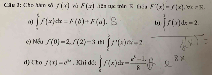 Cho hàm số f(x) và F(x) liên tục trên R thỏa F'(x)=f(x), forall x∈ R. 
a) ∈tlimits _a^(bf(x)dx=F(b)+F(a). ∈tlimits _1^3f(x)dx=2. 
b)
c) Nếu f(0)=2, f(2)=3 thì ∈tlimits _0^2f'(x)dx=2. 
d) Cho f(x)=e^8x). Khi đó: ∈tlimits _0^(1f(x)dx=frac e^8)-1.8