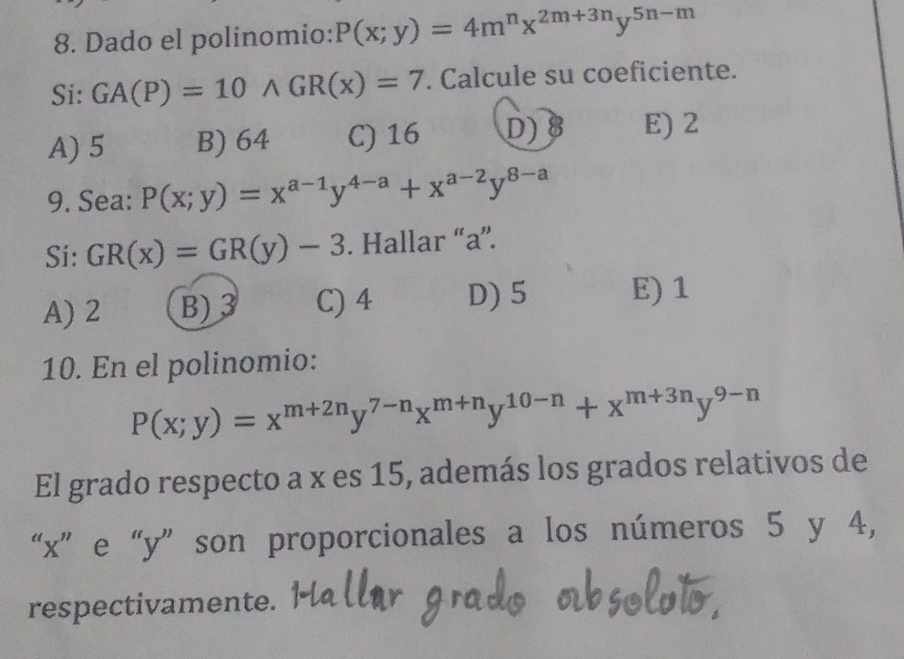 Dado el polinomio: P(x;y)=4m^nx^(2m+3n)y^(5n-m)
Si: GA(P)=10wedge GR(x)=7. Calcule su coeficiente.
A) 5 B) 64 C) 16 D) B E) 2
9. Sea: P(x;y)=x^(a-1)y^(4-a)+x^(a-2)y^(8-a)
Si: GR(x)=GR(y)-3. Hallar “ a ”.
A) 2 B) 3 C) 4 D) 5 E) 1
10. En el polinomio:
P(x;y)=x^(m+2n)y^(7-n)x^(m+n)y^(10-n)+x^(m+3n)y^(9-n)
El grado respecto a x es 15, además los grados relativos de
“ x ” e “ y ” son proporcionales a los números 5 y 4,
respectivamente.