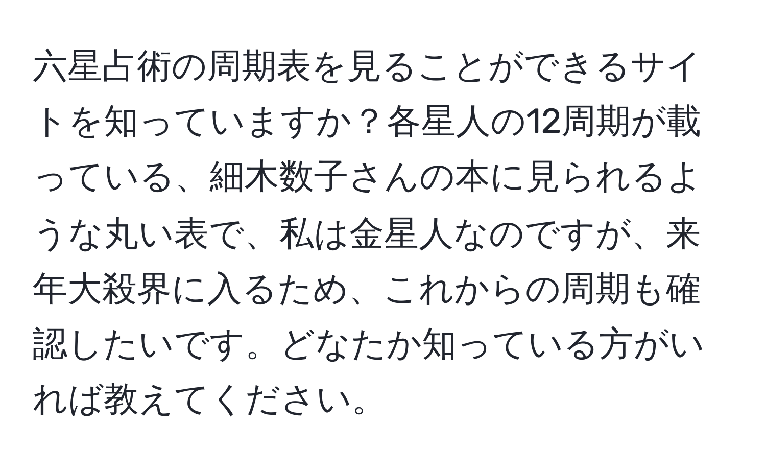 六星占術の周期表を見ることができるサイトを知っていますか？各星人の12周期が載っている、細木数子さんの本に見られるような丸い表で、私は金星人なのですが、来年大殺界に入るため、これからの周期も確認したいです。どなたか知っている方がいれば教えてください。