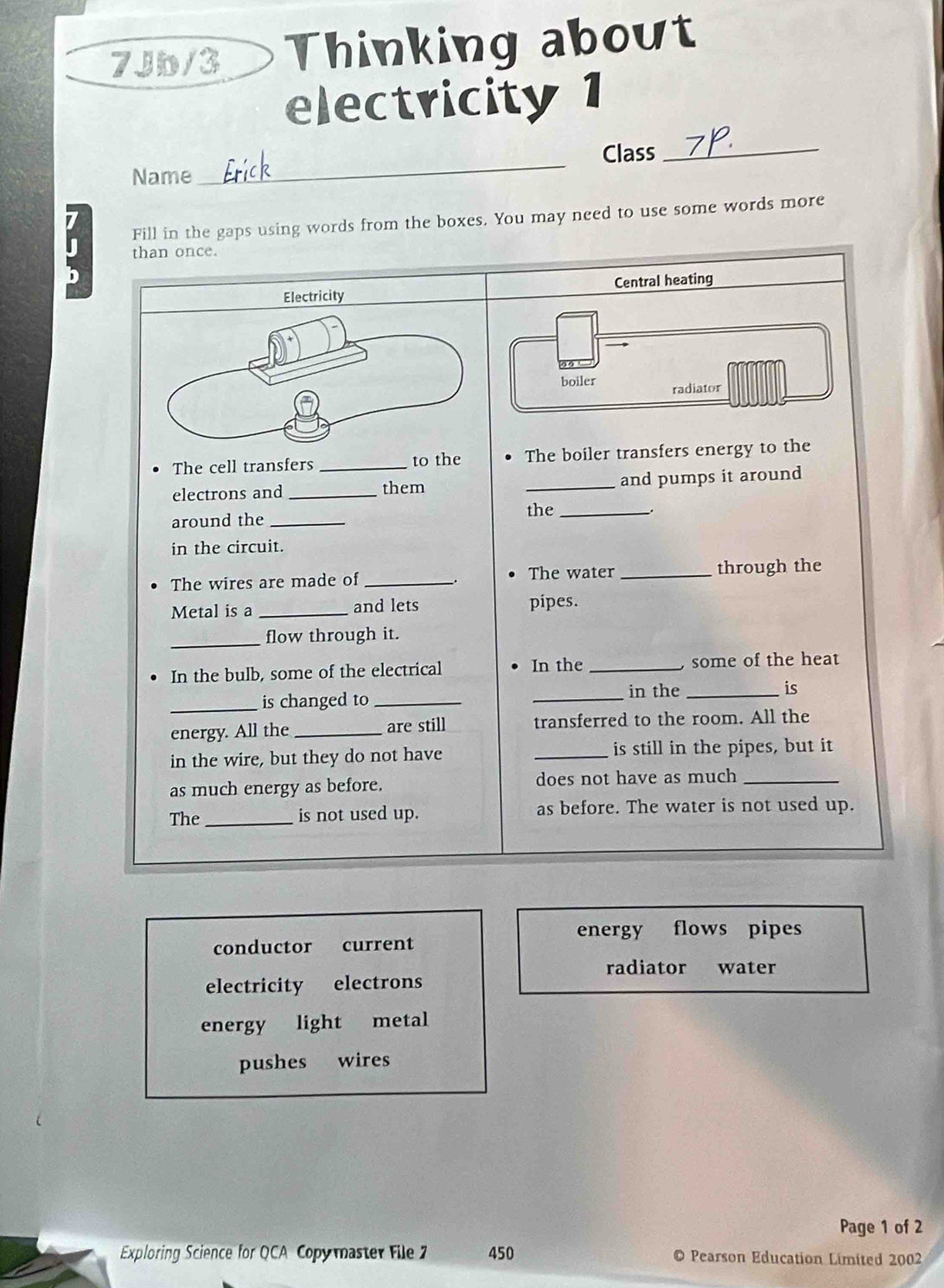 7Jb/3 Thinking about 
electricity 1 
Name _Erick 
Class_ 
J Fill in the gaps using words from the boxes. You may need to use some words more 
than once. 
Electricity Central heating 
boiler radiator 
The cell transfers _to the The boiler transfers energy to the 
electrons and _them _and pumps it around 
around the_ 
the_ 
in the circuit. 
The wires are made of_ The water _through the 
Metal is a _and lets pipes. 
_flow through it. 
In the bulb, some of the electrical In the_ , some of the heat 
_ 
in the _is 
_is changed to_ 
energy. All the_ are still transferred to the room. All the 
in the wire, but they do not have _is still in the pipes, but it 
as much energy as before. does not have as much_ 
The_ is not used up. as before. The water is not used up. 
energy flows pipes 
conductor current 
radiator water 
electricity electrons 
energy light metal 
pushes wires 
Page 1 of 2 
Exploring Science for QCA Copymaster File 2 450 O Pearson Education Limited 2002