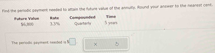 Find the periodic payment needed to attain the future value of the annuity. Round your answer to the nearest cent. 
Future Value Rate Compounded Time
$6,800 3.3% Quarterly 5 years
The periodic payment needed is $□. ×