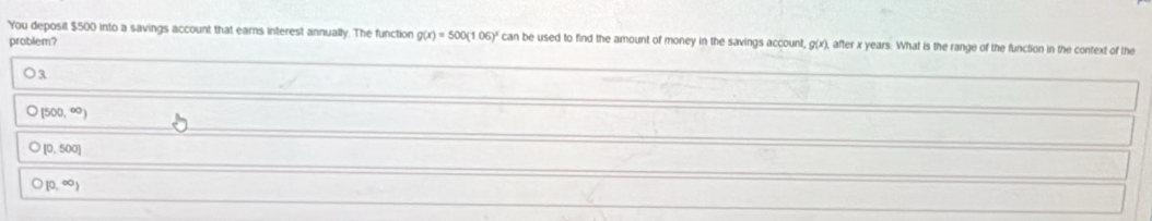 You deposit $500 into a savings account that earns interest annually. The function g(x)=500(1.06)^x can be used to find the amount of money in the savings account, Q(x) , after x years. What is the range of the function in the context of the
problem?
(500,∈fty )
[0,500]
[0,∈fty )