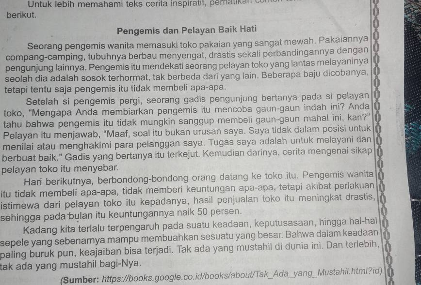 Untuk lebih memahami teks cerita inspiratif, pernatik a n  o
berikut.
Pengemis dan Pelayan Baik Hati
Seorang pengemis wanita memasuki toko pakaian yang sangat mewah. Pakaiannya
compang-camping, tubuhnya berbau menyengat, drastis sekali perbandingannya dengan
pengunjung lainnya. Pengemis itu mendekati seorang pelayan toko yang lantas melayaninya
seolah dia adalah sosok terhormat, tak berbeda dari yang lain. Beberapa baju dicobanya,
tetapi tentu saja pengemis itu tidak membeli apa-apa.
Setelah si pengemis pergi, seorang gadis pengunjung bertanya pada si pelayan
toko, “Mengapa Anda membiarkan pengemis itu mencoba gaun-gaun indah ini? Anda
tahu bahwa pengemis itu tidak mungkin sanggup membeli gaun-gaun mahal ini, kan?"
Pelayan itu menjawab, “Maaf, soal itu bukan urusan saya. Saya tidak dalam posisi untuk
menilai atau menghakimi para pelanggan saya. Tugas saya adalah untuk melayani dan
berbuat baik." Gadis yang bertanya itu terkejut. Kemudian darinya, cerita mengenai sikap
pelayan toko itu menyebar.
Hari berikutnya, berbondong-bondong orang datang ke toko itu. Pengemis wanita
itu tidak membeli apa-apa, tidak memberi keuntungan apa-apa, tetapi akibat perlakuan
istimewa dari pelayan toko itu kepadanya, hasil penjualan toko itu meningkat drastis,
sehingga pada bulan itu keuntungannya naik 50 persen.
Kadang kita terlalu terpengaruh pada suatu keadaan, keputusasaan, hingga hal-hal
sepele yang sebenarnya mampu membuahkan sesuatu yang besar. Bahwa dalam keadaan
paling buruk pun, keajaiban bisa terjadi. Tak ada yang mustahil di dunia ini. Dan terlebih,
tak ada yang mustahil bagi-Nya.
(Sumber: https://books.google.co.id/books/about/Tak_Ada_yang_Mustahil.html?id)