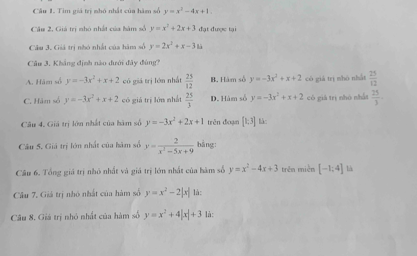 Tìm giá trị nhó nhất của hàm số y=x^2-4x+1. 
Câu 2. Giả trị nhỏ nhất của hàm số y=x^2+2x+3 đạt được tại
Câu 3. Giá trị nhỏ nhất của hàm số y=2x^2+x-31a
Câu 3. Khẳng định nào dưới đây đúng?
A. Hàm số y=-3x^2+x+2 có giá trị lớn nhất  25/12  B. Hàm số y=-3x^2+x+2 có giá trị nhỏ nhất  25/12 
C. Hàm số y=-3x^2+x+2 có giá trị lớn nhất  25/3  D. Hàm số y=-3x^2+x+2 có giá trị nhỏ nhất  25/3 . 
Câu 4. Giá trị lớn nhất của hàm số y=-3x^2+2x+1 trên đoạn [1;3] là:
Câu 5. Giá trị lớn nhất của hàm số y= 2/x^2-5x+9  bằng:
Câu 6. Tổng giá trị nhỏ nhất và giá trị lớn nhất của hàm số y=x^2-4x+3 trên miền [-1;4] là
Câu 7. Giá trị nhỏ nhất của hàm số y=x^2-2|x| là:
Câu 8. Giá trị nhỏ nhất của hàm số y=x^2+4|x|+3 là: