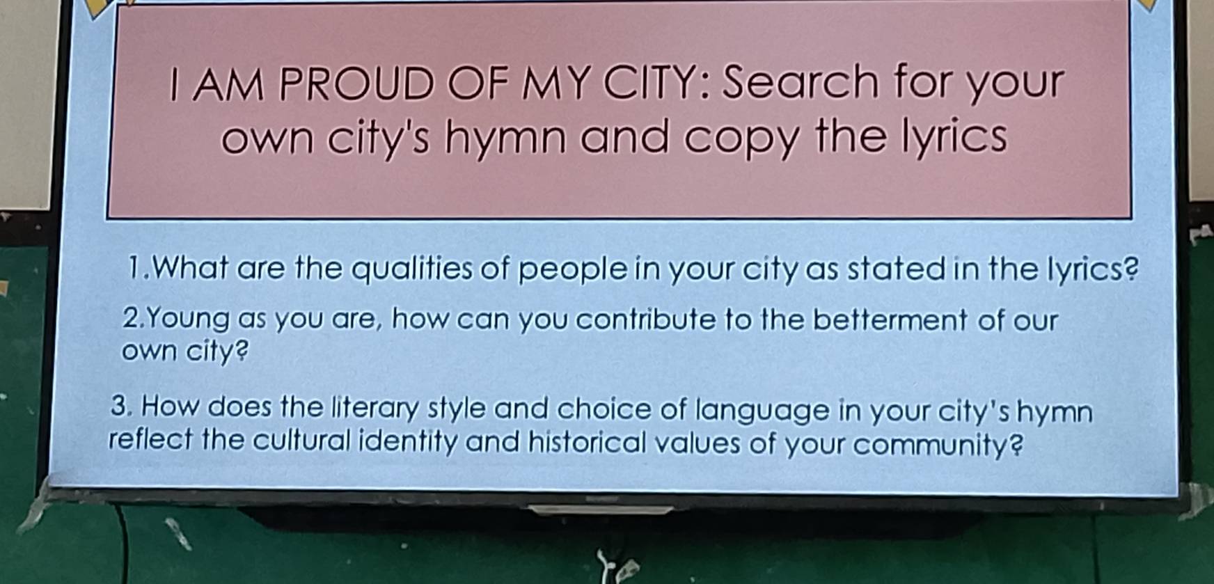 AM PROUD OF MY CITY: Search for your 
own city's hymn and copy the lyrics 
pa 
1.What are the qualities of people in your city as stated in the lyrics? 
2.Young as you are, how can you contribute to the betterment of our 
own city? 
3. How does the literary style and choice of language in your city's hymn 
reflect the cultural identity and historical values of your community?