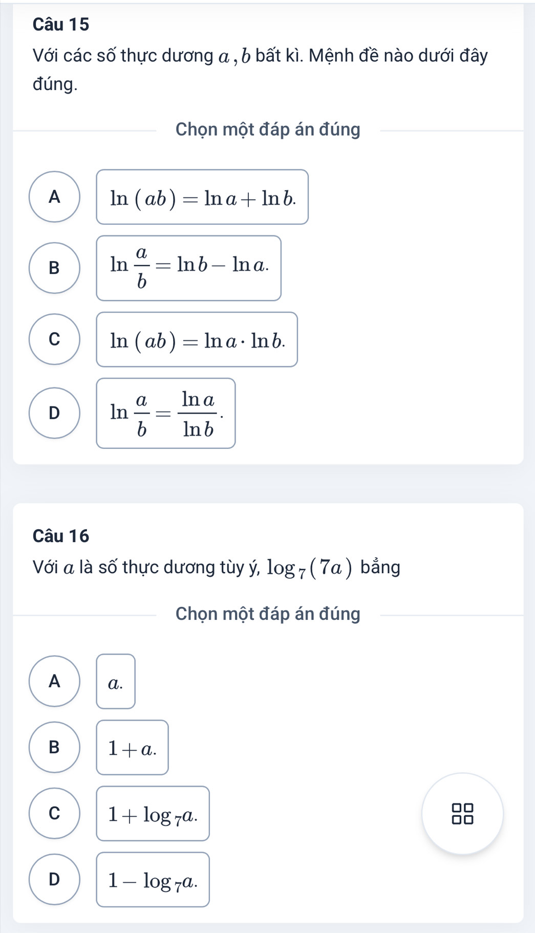 Với các số thực dương a , b bất kì. Mệnh đề nào dưới đây
đúng.
Chọn một đáp án đúng
A ln (ab)=ln a+ln b.
B ln  a/b =ln b-ln a.
C ln (ab)=ln a· ln b.
D ln  a/b = ln a/ln b . 
Câu 16
Với a là số thực dương tùy ý, log _7(7a) bẳng
Chọn một đáp án đúng
A a.
B 1+a.
C 1+log _7a. 
□□
D 1-log _7a.