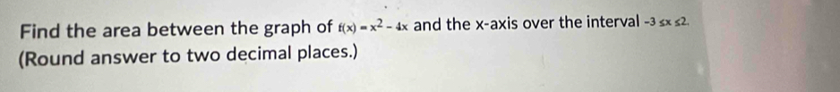 Find the area between the graph of f(x)=x^2-4x and the x-axis over the interval - 3≤ x ≤2. 
(Round answer to two decimal places.)