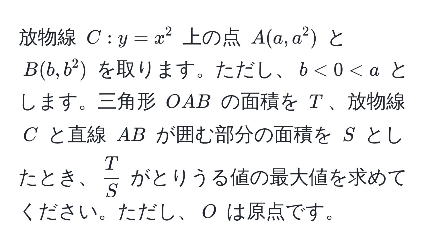 放物線 $C: y = x^(2$ 上の点 $A(a, a^2)$ と $B(b, b^2)$ を取ります。ただし、$b < 0 < a$ とします。三角形 $OAB$ の面積を $T$、放物線 $C$ と直線 $AB$ が囲む部分の面積を $S$ としたとき、$fracT)S$ がとりうる値の最大値を求めてください。ただし、$O$ は原点です。