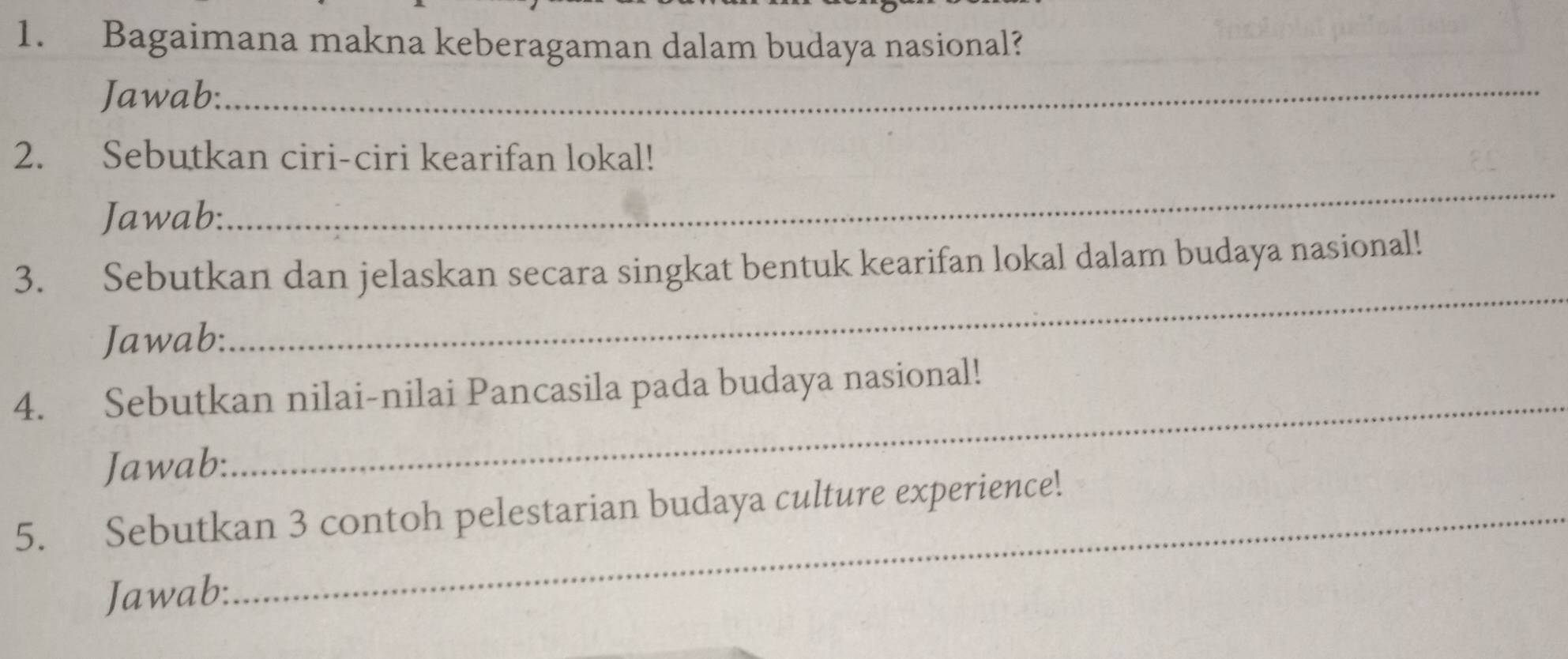 Bagaimana makna keberagaman dalam budaya nasional? 
Jawab:_ 
2. Sebutkan ciri-ciri kearifan lokal! 
Jawab: 
_ 
3. Sebutkan dan jelaskan secara singkat bentuk kearifan lokal dalam budaya nasional! 
Jawab: 
_ 
4. Sebutkan nilai-nilai Pancasila pada budaya nasional! 
Jawab: 
_ 
5. Sebutkan 3 contoh pelestarian budaya culture experience! 
Jawab: