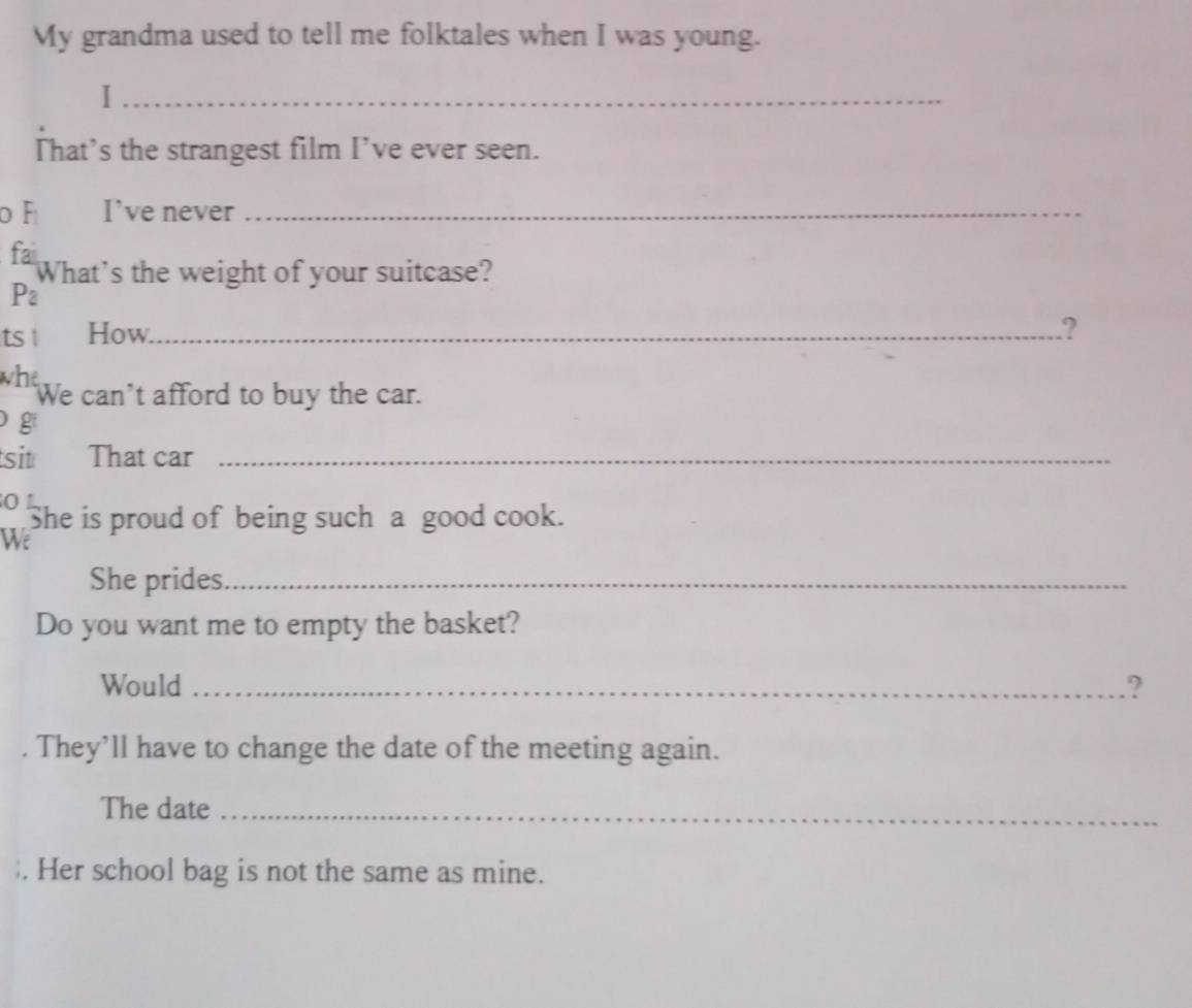 My grandma used to tell me folktales when I was young. 
_I 
That's the strangest film I’ve ever seen. 
F I've never_ 
fai 
What's the weight of your suitcase?
P_2
ts ! How_ .? 
whe We can't afford to buy the car. 
g 
sit That car_ 
O L She is proud of being such a good cook. 
We 
She prides._ 
Do you want me to empty the basket? 
Would _.? 
. They’ll have to change the date of the meeting again. 
The date_ 
. Her school bag is not the same as mine.