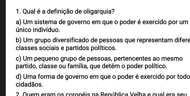 Qual é a definição de oligarquia?
a) Um sistema de governo em que o poder é exercido por um
único indivíduo.
b) Um grupo diversificado de pessoas que representam difere
classes sociais e partidos políticos.
c) Um pequeno grupo de pessoas, pertencentes ao mesmo
partido, classe ou família, que detém o poder político.
d) Uma forma de governo em que o poder é exercido por todo
cidadãos.
2 Quem eram os coronéis na Renública Velha e qual era seu