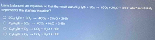 Lana balanced an equation so that the result was 2C_2H_3Br+5O_2to 4CO_2+2H_2O+2HBr Which most likely
represents the starting equation?
2C_2H_3Br+5O_2to 4CO_2+2H_2O+2HBr
CP+5x+50to 400+H_O+2HBr
C2H.Br· O_2-CO_2+H_2O+HBr
C3+3+0_2to CO_2+H_2O+HB